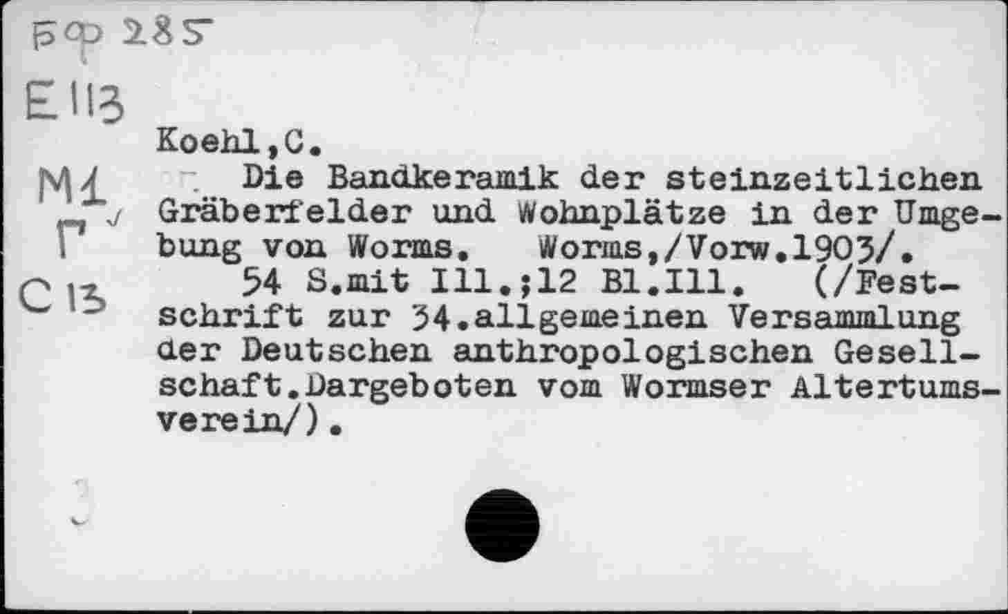 ﻿pep 2 g S’
ЕИЗ
Koehl,G.
ЈЦ £ Die Bandkeramik der Steinzeit lichen Gräberfelder und Wohnplätze in der Umgebung von Worms,	Worms,/Vorw.1903/.
q	54 S.mit Ill.j12 Bl.Ill.	(/Fest-
" Schrift zur 34.allgerneinen Versammlung der Deutschen anthropologischen Gesellschaft. Dargebot en vom Wormser Altertumsverein/) .